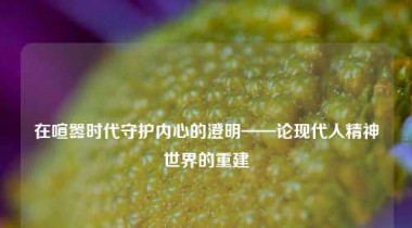 在喧嚣时代守护内心的澄明——论现代人精神世界的重建
