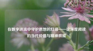 在数字洪流中守护思想的灯塔——论深度阅读的当代价值与精神救赎
