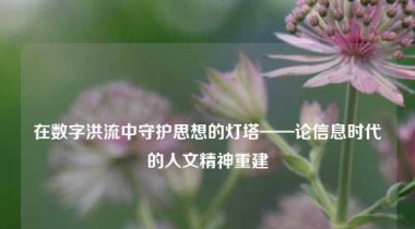 在数字洪流中守护思想的灯塔——论信息时代的人文精神重建