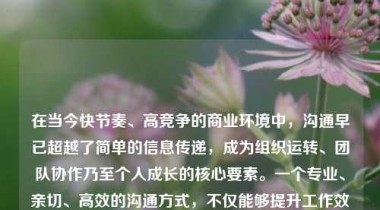 在当今快节奏、高竞争的商业环境中，沟通早已超越了简单的信息传递，成为组织运转、团队协作乃至个人成长的核心要素。一个专业、亲切、高效的沟通方式，不仅能够提升工作效率，更能增强团队凝聚力，建立信任关系，塑造积极向上的企业文化。它既是职场素养的体现，也是现代组织持续发展的关键驱动力。
