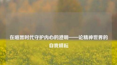在喧嚣时代守护内心的澄明——论精神世界的自我耕耘