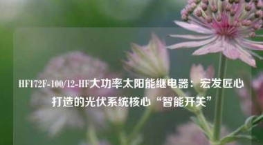 HF172F-100/12-HF大功率太阳能继电器：宏发匠心打造的光伏系统核心“智能开关”