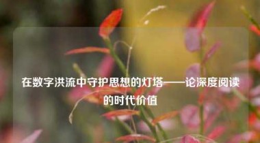 在数字洪流中守护思想的灯塔——论深度阅读的时代价值