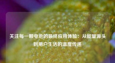 关注每一颗电池的最终应用体验：从能量源头到用户生活的温度传递