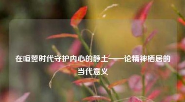 在喧嚣时代守护内心的静土——论精神栖居的当代意义