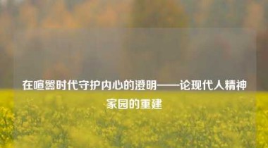 在喧嚣时代守护内心的澄明——论现代人精神家园的重建