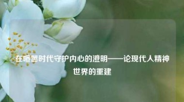 在喧嚣时代守护内心的澄明——论现代人精神世界的重建