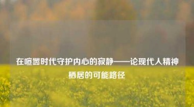 在喧嚣时代守护内心的寂静——论现代人精神栖居的可能路径