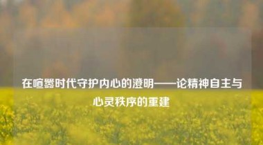 在喧嚣时代守护内心的澄明——论精神自主与心灵秩序的重建