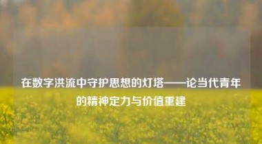 在数字洪流中守护思想的灯塔——论当代青年的精神定力与价值重建
