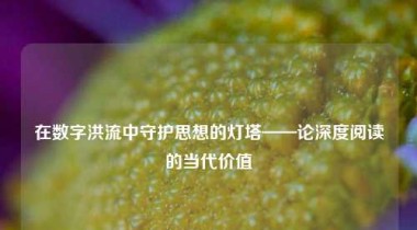 在数字洪流中守护思想的灯塔——论深度阅读的当代价值