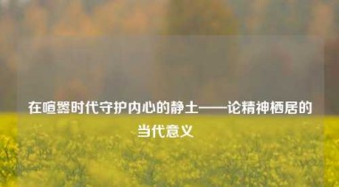 在喧嚣时代守护内心的静土——论精神栖居的当代意义  