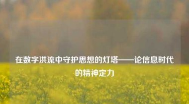 在数字洪流中守护思想的灯塔——论信息时代的精神定力