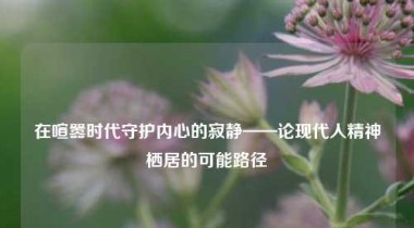 在喧嚣时代守护内心的寂静——论现代人精神栖居的可能路径