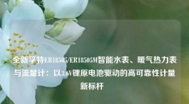 全新孚特ER18505/ER18505M智能水表、暖气热力表与流量计：以3.6V锂原电池驱动的高可靠性计量新标杆  