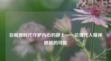 在喧嚣时代守护内心的静土——论现代人精神栖居的可能