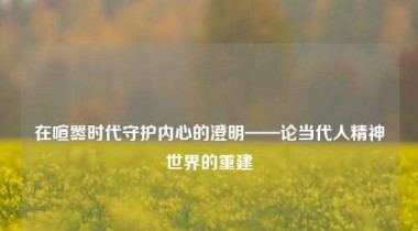 在喧嚣时代守护内心的澄明——论当代人精神世界的重建