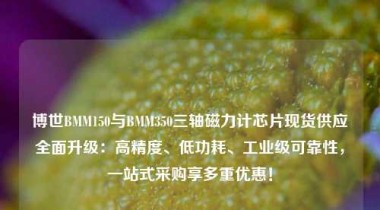 博世BMM150与BMM350三轴磁力计芯片现货供应全面升级：高精度、低功耗、工业级可靠性，一站式采购享多重优惠！