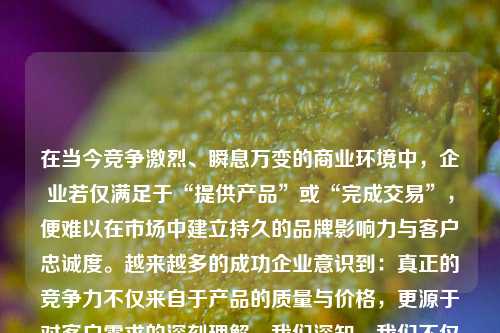 在当今竞争激烈、瞬息万变的商业环境中，企业若仅满足于“提供产品”或“完成交易”，便难以在市场中建立持久的品牌影响力与客户忠诚度。越来越多的成功企业意识到：真正的竞争力不仅来自于产品的质量与价格，更源于对客户需求的深刻理解。我们深知，我们不仅是供应者，更是需求的理解者。