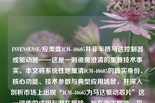 INVENSENSE/应美盛ICM-40605并非半桥马达控制器或驱动器——这是一则亟需澄清的重要技术事实。本文将系统性地厘清ICM-40605的真实身份、核心功能、技术参数与典型应用场景，并深入剖析市场上出现“ICM-40605为马达驱动芯片”这一误传的成因与潜在风险，旨在为工程师、采购人员及电子爱好者提供权威、准确、具备实践指导价值的技术参考。