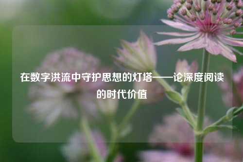 在数字洪流中守护思想的灯塔——论深度阅读的时代价值