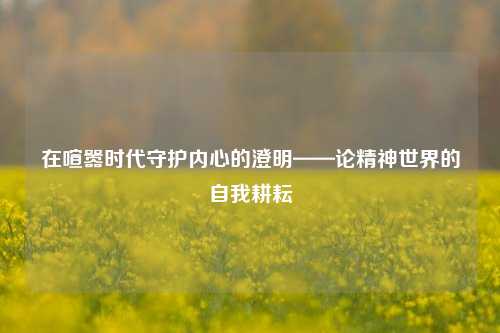 在喧嚣时代守护内心的澄明——论精神世界的自我耕耘