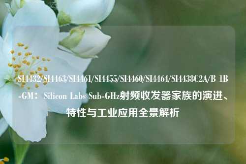 SI4432/SI4463/SI4461/SI4455/SI4460/SI4464/SI4438C2A/B 1B-GM：Silicon Labs Sub-GHz射频收发器家族的演进、特性与工业应用全景解析
