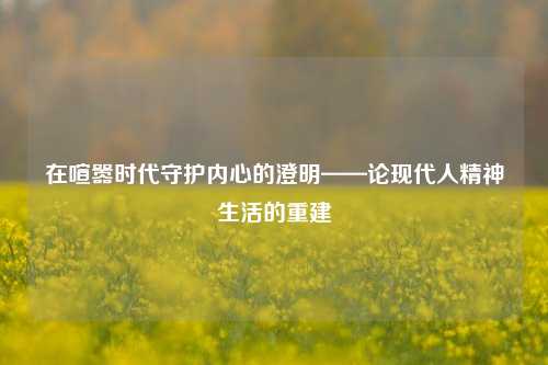 在喧嚣时代守护内心的澄明——论现代人精神生活的重建