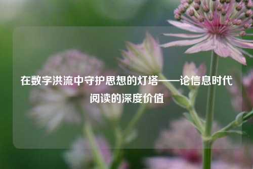 在数字洪流中守护思想的灯塔——论信息时代阅读的深度价值