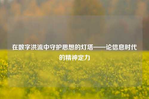 在数字洪流中守护思想的灯塔——论信息时代的精神定力